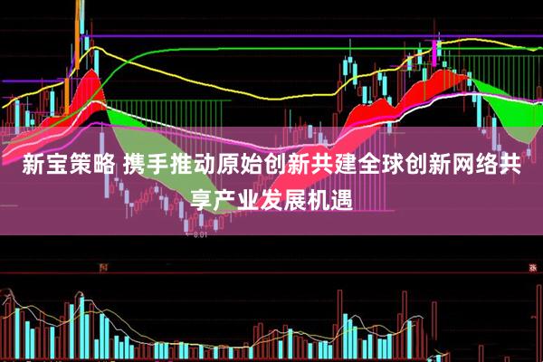 新宝策略 携手推动原始创新共建全球创新网络共享产业发展机遇
