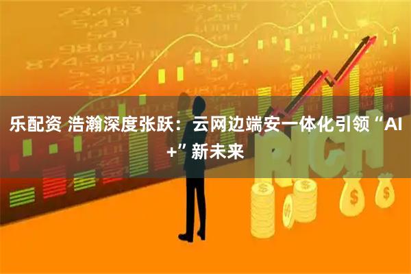 乐配资 浩瀚深度张跃：云网边端安一体化引领“AI+”新未来
