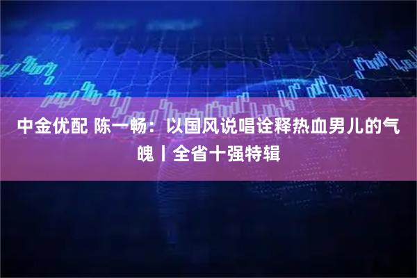 中金优配 陈一畅：以国风说唱诠释热血男儿的气魄丨全省十强特辑