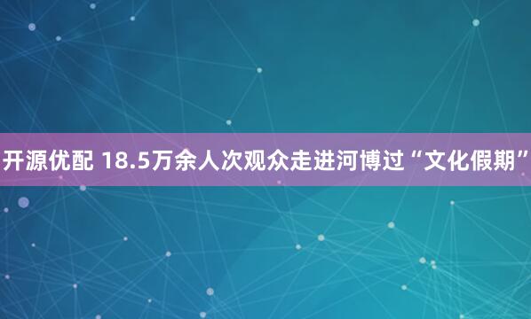 开源优配 18.5万余人次观众走进河博过“文化假期”