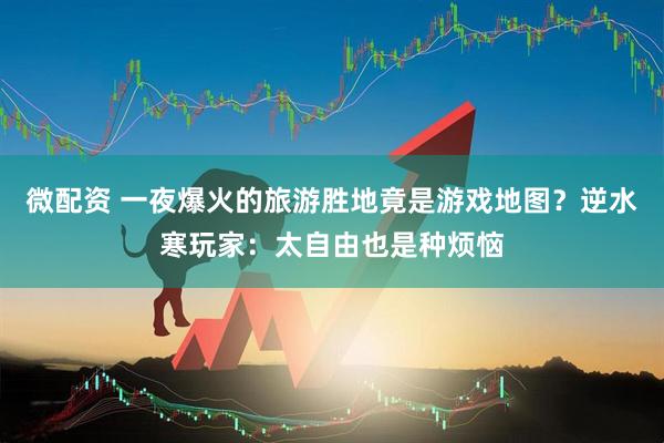 微配资 一夜爆火的旅游胜地竟是游戏地图？逆水寒玩家：太自由也是种烦恼