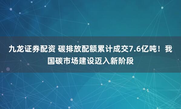 九龙证券配资 碳排放配额累计成交7.6亿吨！我国碳市场建设迈入新阶段