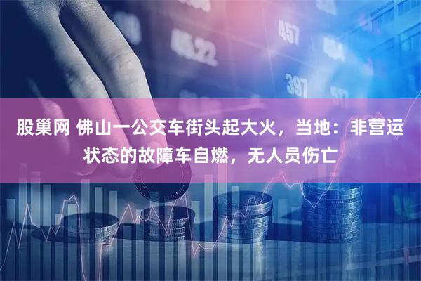 股巢网 佛山一公交车街头起大火，当地：非营运状态的故障车自燃，无人员伤亡