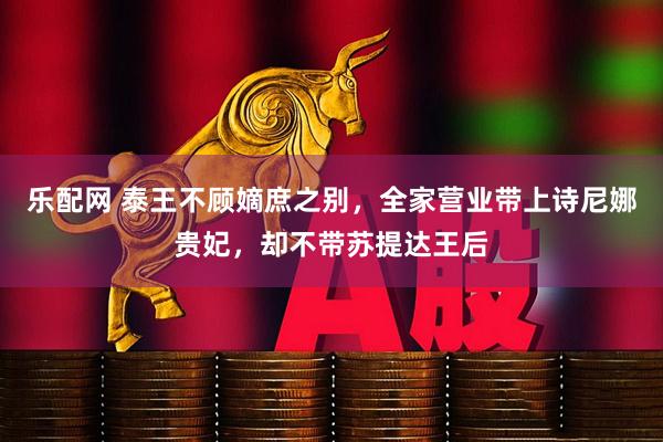 乐配网 泰王不顾嫡庶之别，全家营业带上诗尼娜贵妃，却不带苏提达王后