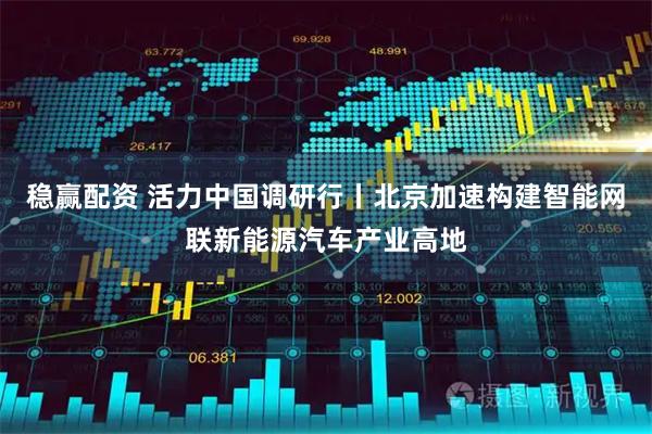 稳赢配资 活力中国调研行丨北京加速构建智能网联新能源汽车产业高地