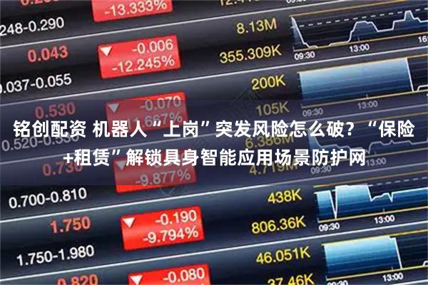 铭创配资 机器人“上岗”突发风险怎么破？“保险+租赁”解锁具身智能应用场景防护网