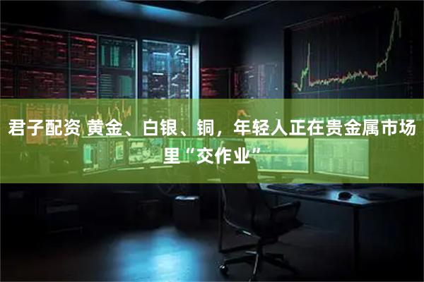 君子配资 黄金、白银、铜，年轻人正在贵金属市场里“交作业”