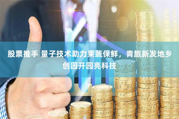股票推手 量子技术助力果蔬保鲜，青旅新发地乡创园开园亮科技