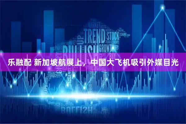 乐融配 新加坡航展上，中国大飞机吸引外媒目光