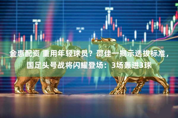 金惠配资 重用年轻球员？邵佳一揭示选拔标准，国足头号战将闪耀登场：3场轰进3球