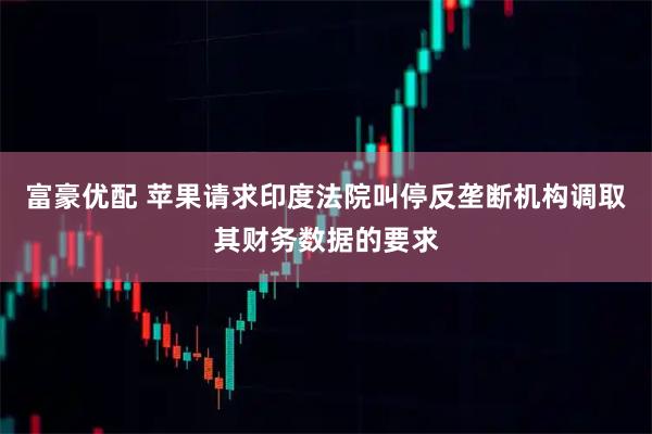 富豪优配 苹果请求印度法院叫停反垄断机构调取其财务数据的要求