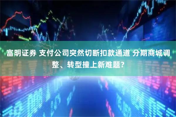 富明证券 支付公司突然切断扣款通道 分期商城调整、转型撞上新难题？
