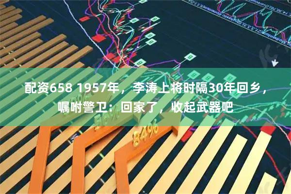 配资658 1957年，李涛上将时隔30年回乡，嘱咐警卫：回家了，收起武器吧
