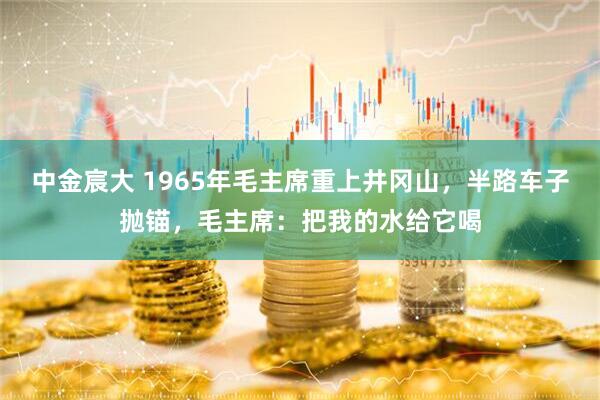 中金宸大 1965年毛主席重上井冈山，半路车子抛锚，毛主席：把我的水给它喝