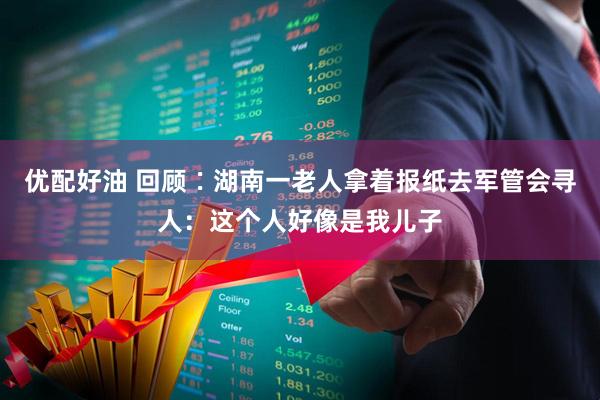 优配好油 回顾∶湖南一老人拿着报纸去军管会寻人：这个人好像是我儿子