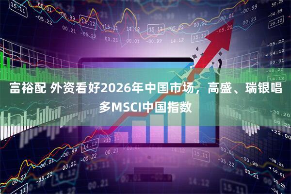 富裕配 外资看好2026年中国市场，高盛、瑞银唱多MSCI中国指数