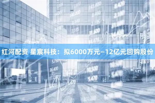红河配资 星宸科技：拟6000万元—12亿元回购股份