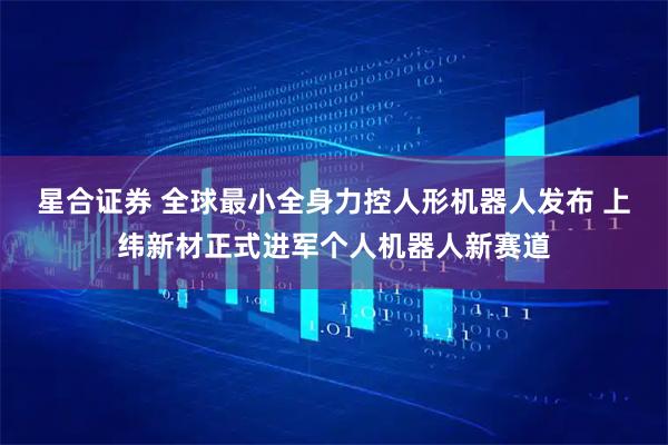 星合证券 全球最小全身力控人形机器人发布 上纬新材正式进军个人机器人新赛道