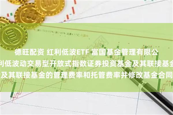德旺配资 红利低波ETF 富国基金管理有限公司关于调低富国中证红利低波动交易型开放式指数证券投资基金及其联接基金的管理费率和托管费率并修改基金合同等事项的公告