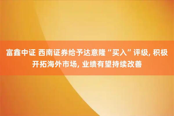富鑫中证 西南证券给予达意隆“买入”评级, 积极开拓海外市场, 业绩有望持续改善