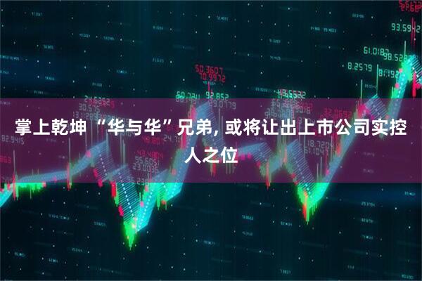 掌上乾坤 “华与华”兄弟, 或将让出上市公司实控人之位