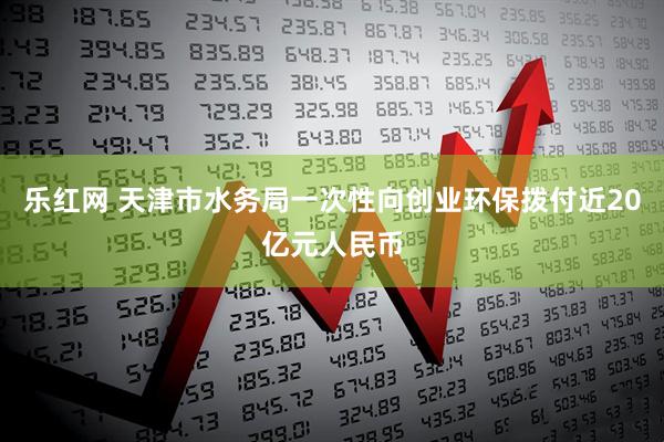 乐红网 天津市水务局一次性向创业环保拨付近20亿元人民币