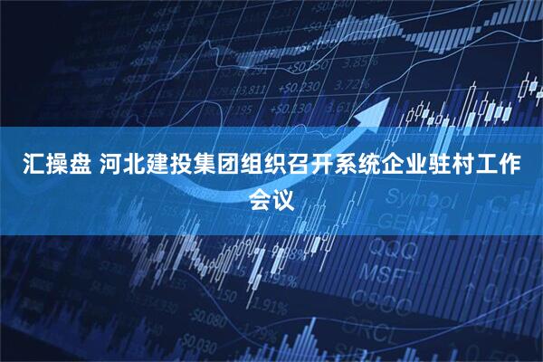 汇操盘 河北建投集团组织召开系统企业驻村工作会议