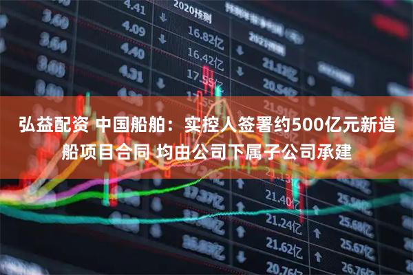 弘益配资 中国船舶：实控人签署约500亿元新造船项目合同 均由公司下属子公司承建