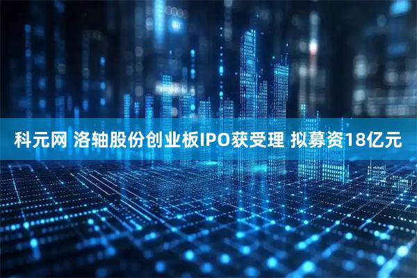 科元网 洛轴股份创业板IPO获受理 拟募资18亿元