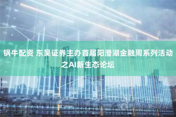锅牛配资 东吴证券主办首届阳澄湖金融周系列活动之AI新生态论坛