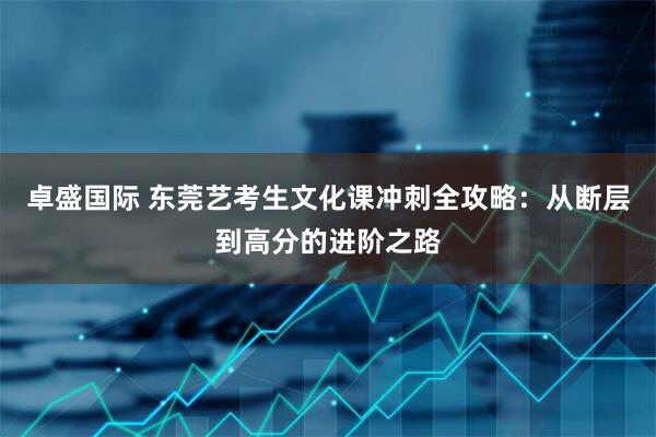 卓盛国际 东莞艺考生文化课冲刺全攻略：从断层到高分的进阶之路