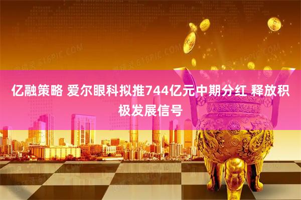 亿融策略 爱尔眼科拟推744亿元中期分红 释放积极发展信号