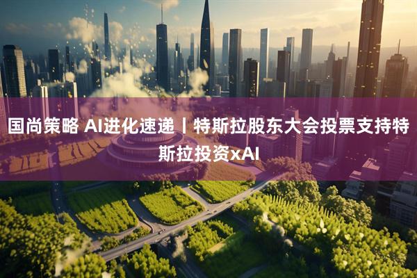 国尚策略 AI进化速递丨特斯拉股东大会投票支持特斯拉投资xAI