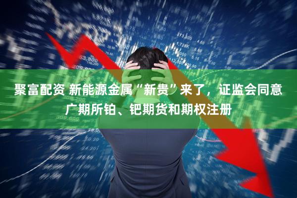 聚富配资 新能源金属“新贵”来了，证监会同意广期所铂、钯期货和期权注册