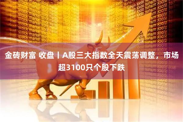 金砖财富 收盘丨A股三大指数全天震荡调整，市场超3100只个股下跌