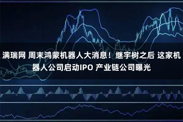满瑞网 周末鸿蒙机器人大消息！继宇树之后 这家机器人公司启动IPO 产业链公司曝光
