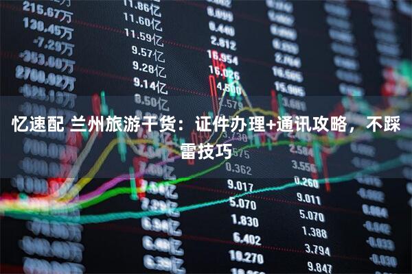 忆速配 兰州旅游干货：证件办理+通讯攻略，不踩雷技巧