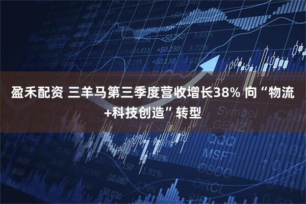 盈禾配资 三羊马第三季度营收增长38% 向“物流+科技创造”转型