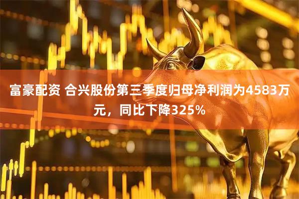 富豪配资 合兴股份第三季度归母净利润为4583万元，同比下降325%