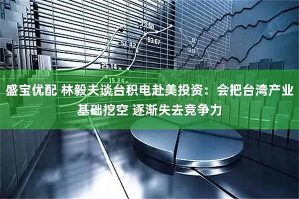 盛宝优配 林毅夫谈台积电赴美投资：会把台湾产业基础挖空 逐渐失去竞争力