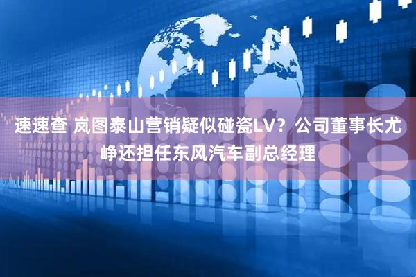 速速查 岚图泰山营销疑似碰瓷LV？公司董事长尤峥还担任东风汽车副总经理