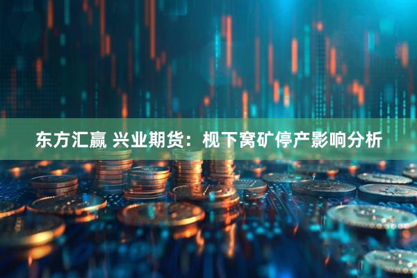 东方汇赢 兴业期货：枧下窝矿停产影响分析