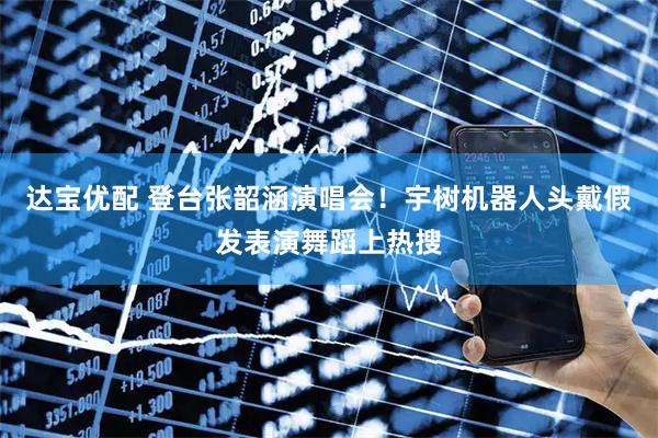 达宝优配 登台张韶涵演唱会！宇树机器人头戴假发表演舞蹈上热搜