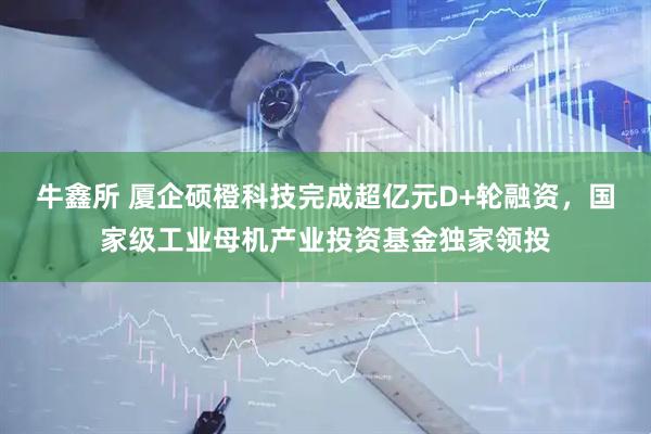 牛鑫所 厦企硕橙科技完成超亿元D+轮融资，国家级工业母机产业投资基金独家领投