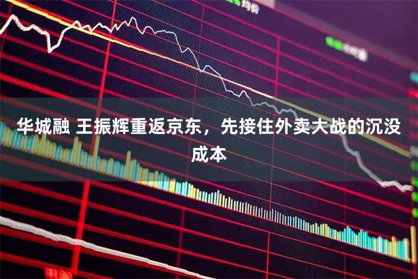 华城融 王振辉重返京东，先接住外卖大战的沉没成本